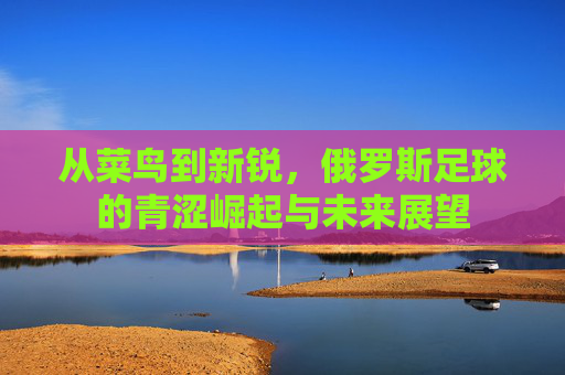 从菜鸟到新锐,俄罗斯足球的青涩崛起与未来展望