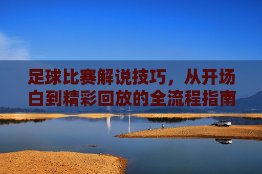 足球比赛解说技巧，从开场白到精彩回放的全流程指南