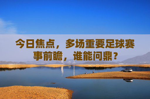 今日焦点,多场重要足球赛事前瞻,谁能问鼎?