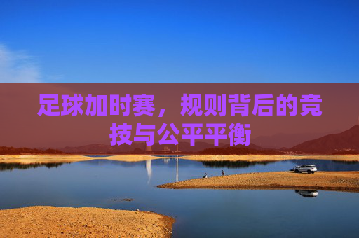 足球加时赛，规则背后的竞技与公平平衡