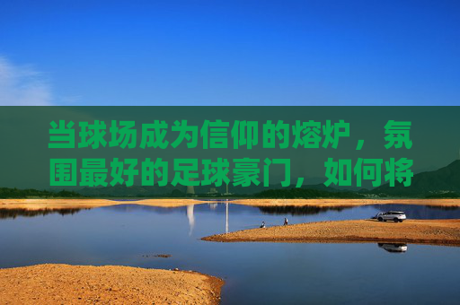 当球场成为信仰的熔炉,氛围最好的足球豪门,如何将激情与传承熔铸为无与伦比的观赛体验
