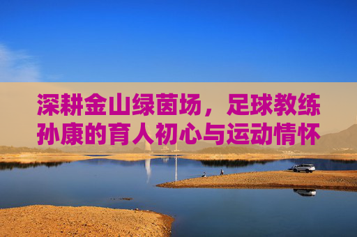 深耕金山绿茵场,足球教练孙康的育人初心与运动情怀