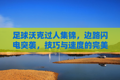 足球沃克过人集锦，边路闪电突袭，技巧与速度的完美碰撞，足球沃克过人集锦，边路闪电突袭，技巧与速度的完美碰撞