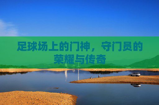 足球场上的门神,守门员的荣耀与传奇