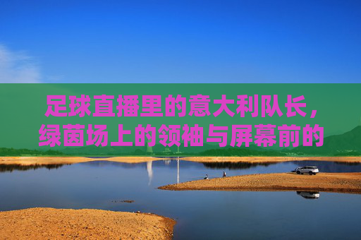 足球直播里的意大利队长，绿茵场上的领袖与屏幕前的激情共鸣，足球直播里的意大利队长，绿茵场上的领袖与屏幕前的激情共鸣