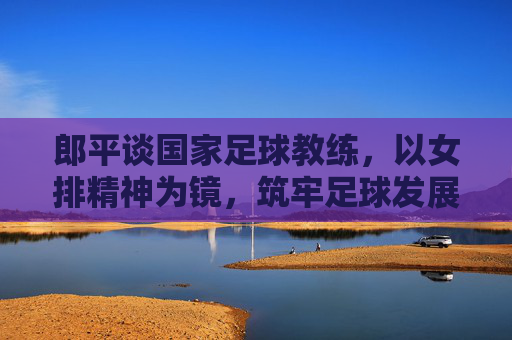 郎平谈国家足球教练,以女排精神为镜,筑牢足球发展的教练基石,郎平谈国家足球教练,以女排精神为镜筑牢足球发展的教练基石