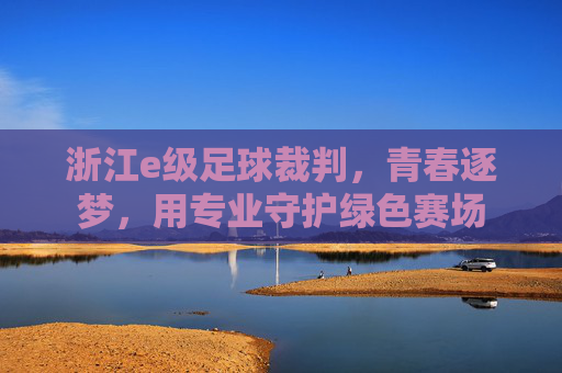 浙江e级足球裁判，青春逐梦，用专业守护绿色赛场
