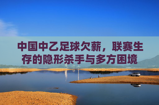 中国中乙足球欠薪，联赛生存的隐形杀手与多方困境