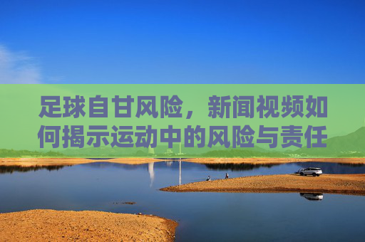 足球自甘风险,新闻视频如何揭示运动中的风险与责任边界