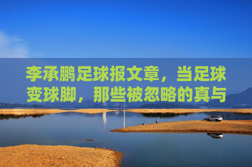 李承鹏足球报文章，当足球变球脚，那些被忽略的真与伪，李承鹏足球报文章，当足球变球脚，那些被忽略的真与伪