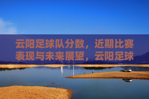 云阳足球队分数,近期比赛表现与未来展望,云阳足球队,近期比赛分数、表现总结与未来展望