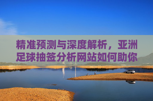 精准预测与深度解析,亚洲足球抽签分析网站如何助你把握亚洲杯等赛事机遇