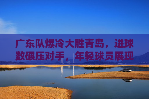 广东队爆冷大胜青岛，进球数碾压对手，年轻球员展现统治力，广东队爆冷大胜青岛，进球数碾压对手，年轻球员展现统治力