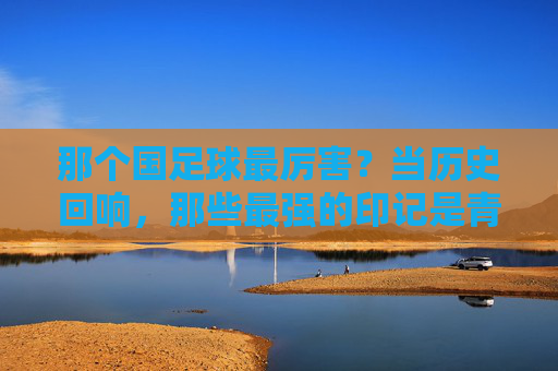 那个国足球最厉害？当历史回响，那些最强的印记是青春的勋章，那个国足球最厉害？历史回响里的青春勋章印记