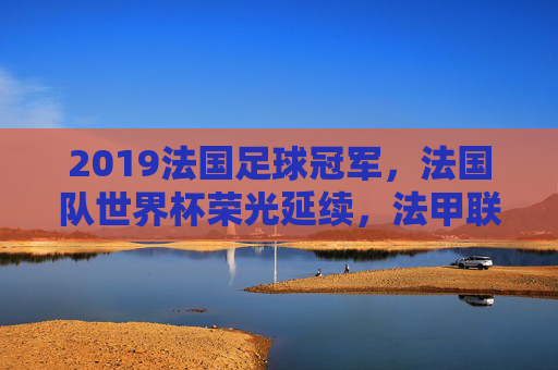 2019法国足球冠军，法国队世界杯荣光延续，法甲联赛巴黎圣日耳曼再夺魁，2019法国足球双冠，巴黎圣日耳曼法甲夺冠，法国队世界杯荣光延续