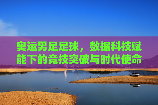 奥运男足足球，数据科技赋能下的竞技突破与时代使命，奥运男足足球，数据科技赋能下的竞技突破与时代使命