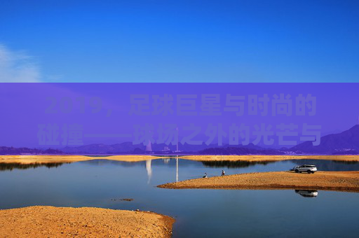 2019,足球巨星与时尚的碰撞——球场之外的光芒与潮流