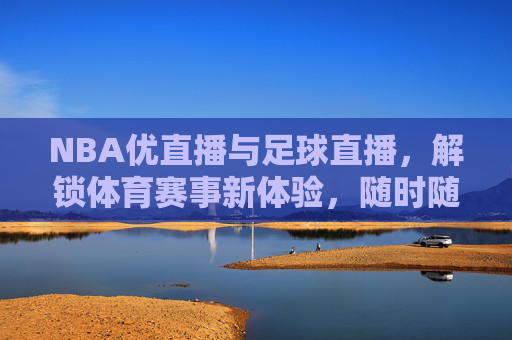 NBA优直播与足球直播，解锁体育赛事新体验，随时随地尽享精彩对决，NBA优直播与足球直播，解锁体育赛事新体验，随时随地尽享精彩对决