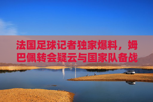 法国足球记者独家爆料，姆巴佩转会疑云与国家队备战危机