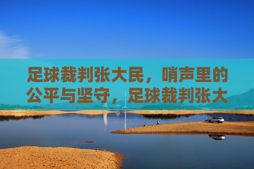 足球裁判张大民,哨声里的公平与坚守,足球裁判张大民,哨声里的公平与坚守