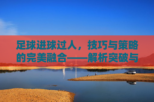 足球进球过人，技巧与策略的完美融合——解析突破与射门的艺术，足球进球过人，技巧与策略的完美融合——解析突破与射门的艺术