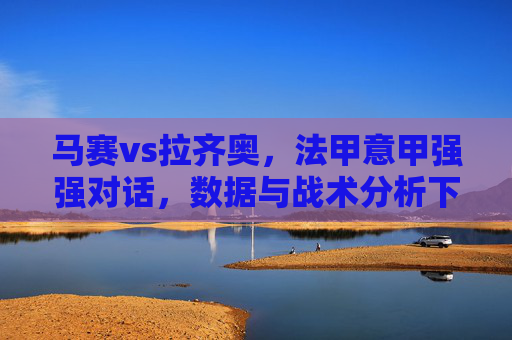 马赛vs拉齐奥,法甲意甲强强对话,数据与战术分析下的推荐策略,马赛vs拉齐奥,法甲意甲强强对话,数据与战术分析下的推荐策略