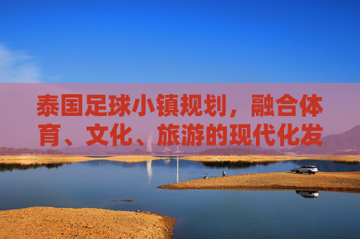 泰国足球小镇规划，融合体育、文化、旅游的现代化发展路径——探索体育小镇建设的创新模式，泰国足球小镇规划，融合体育、文化、旅游的现代化发展路径与创新模式探索