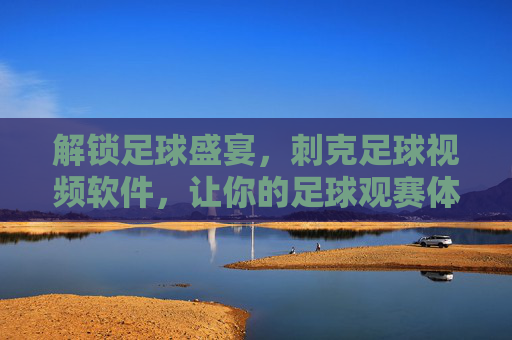 解锁足球盛宴，刺克足球视频软件，让你的足球观赛体验更上一层楼，解锁足球盛宴，刺克足球视频软件，让你的足球观赛体验更上一层楼