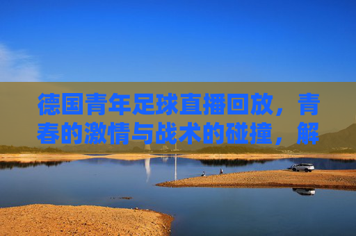 德国青年足球直播回放，青春的激情与战术的碰撞，解码成长中的精彩瞬间，德国青年足球直播回放，青春的激情与战术的碰撞，解码成长中的精彩瞬间