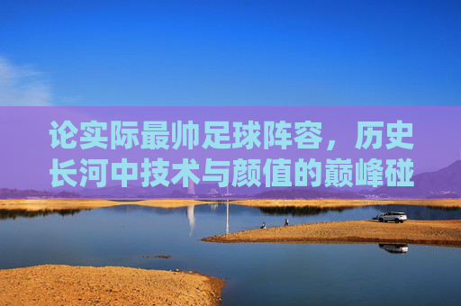 论实际最帅足球阵容，历史长河中技术与颜值的巅峰碰撞——当足球艺术与实力完美融合，论实际最帅足球阵容，历史长河中技术与颜值的巅峰碰撞——当足球艺术与实力完美融合