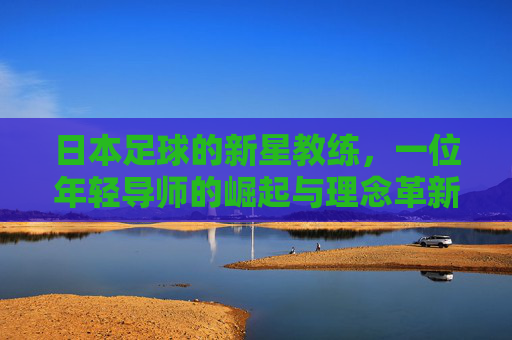 日本足球的新星教练，一位年轻导师的崛起与理念革新，日本足球的新星教练，年轻导师的崛起与理念革新
