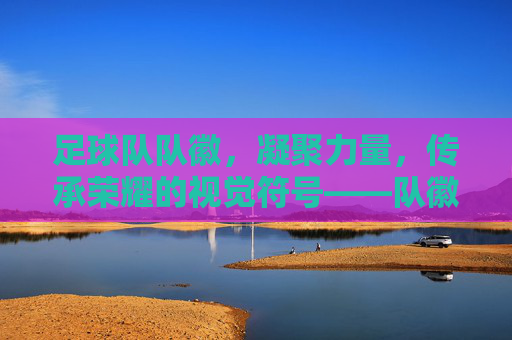 足球队队徽，凝聚力量，传承荣耀的视觉符号——队徽里的足球精神解码