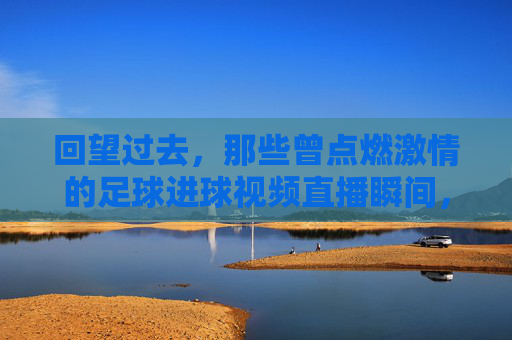 回望过去，那些曾点燃激情的足球进球视频直播瞬间，回望激情，那些曾点燃足球进球视频直播的瞬间