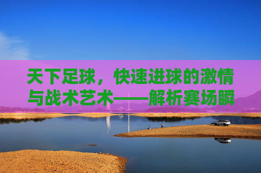 天下足球，快速进球的激情与战术艺术——解析赛场瞬间的爆点魅力，天下足球，快速进球的激情与战术艺术——解析赛场瞬间的爆点魅力