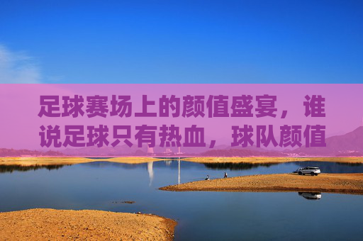 足球赛场上的颜值盛宴，谁说足球只有热血，球队颜值也能点燃激情？——论足球球队颜值最高的那些颜值担当，足球赛场上的颜值盛宴，谁说足球只有热血，球队颜值也能点燃激情？——论足球球队颜值最高的那些颜值担当