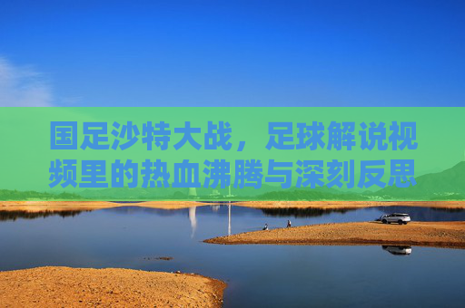 国足沙特大战，足球解说视频里的热血沸腾与深刻反思