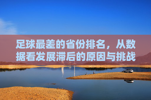 足球最差的省份排名,从数据看发展滞后的原因与挑战,足球最差的省份排名,数据揭示发展滞后原因与挑战