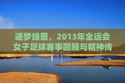逐梦绿茵，2013年全运会女子足球赛事回顾与精神传承