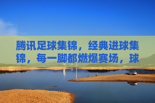 腾讯足球集锦，经典进球集锦，每一脚都燃爆赛场，球迷必看！