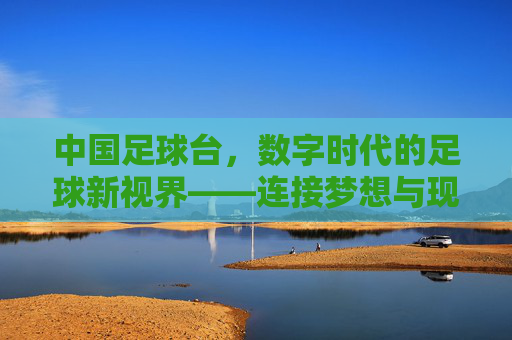 中国足球台，数字时代的足球新视界——连接梦想与现实的线上足球生态，中国足球台，数字时代的足球新视界——连接梦想与现实的线上足球生态