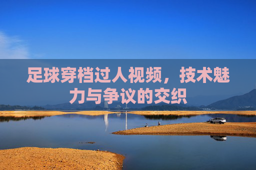 足球穿档过人视频，技术魅力与争议的交织