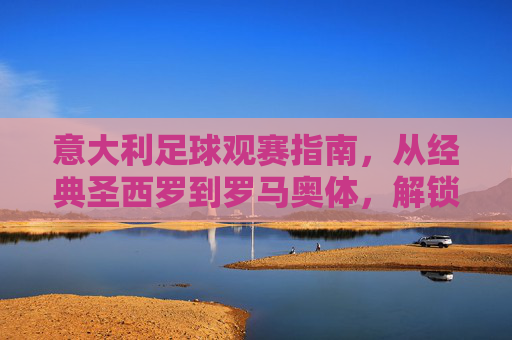 意大利足球观赛指南,从经典圣西罗到罗马奥体,解锁你的观赛体验,意大利足球观赛指南,从经典圣西罗到罗马奥体,解锁你的观赛体验