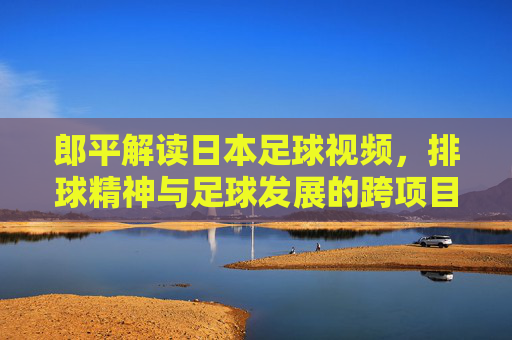 郎平解读日本足球视频，排球精神与足球发展的跨项目启示，郎平解读日本足球视频，排球精神与足球发展的跨项目启示