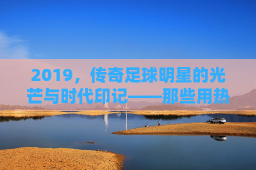 2019，传奇足球明星的光芒与时代印记——那些用热血铸就荣耀的足坛巨匠
