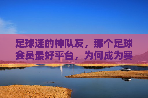 足球迷的神队友，那个足球会员最好平台，为何成为赛事追看的顶流？足球迷的神队友，那个足球会员最好平台，为何成为赛事追看的顶流？