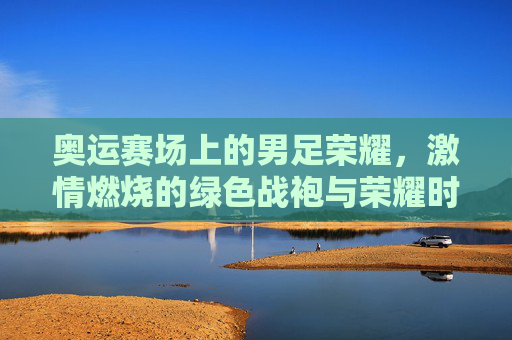 奥运赛场上的男足荣耀，激情燃烧的绿色战袍与荣耀时刻，奥运赛场上的男足荣耀，激情燃烧的绿色战袍与荣耀时刻