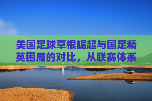 美国足球草根崛起与国足精英困局的对比,从联赛体系到青训模式的路径差异