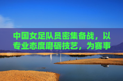 中国女足队员密集备战，以专业态度磨砺技艺，为赛事蓄力冲刺，中国女足密集备战，以专业态度磨砺技艺为赛事冲刺蓄力