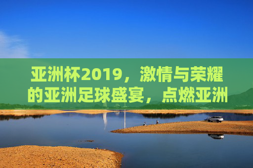 亚洲杯2019，激情与荣耀的亚洲足球盛宴，点燃亚洲赛场的新篇章