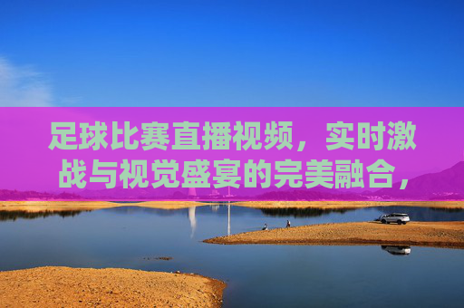 足球比赛直播视频，实时激战与视觉盛宴的完美融合，足球比赛直播，实时激战与视觉盛宴的完美融合